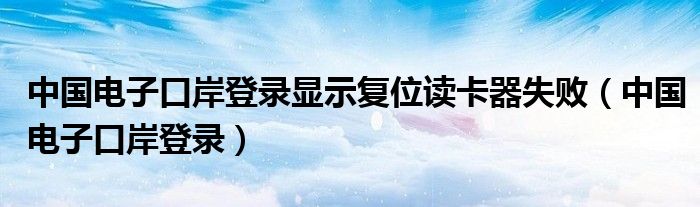 中国电子口岸登录显示复位读卡器失败（中国电子口岸登录）