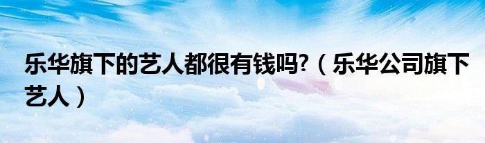 乐华旗下的艺人都很有钱吗?（乐华公司旗下艺人）