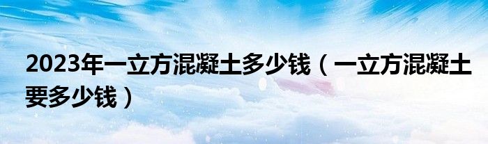 2023年一立方混凝土多少钱（一立方混凝土要多少钱）