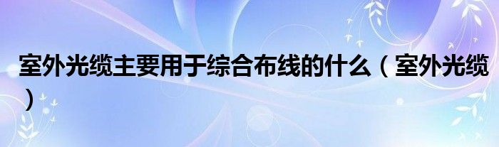 室外光缆主要用于综合布线的什么（室外光缆）