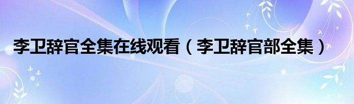 李卫辞官全集在线观看（李卫辞官部全集）