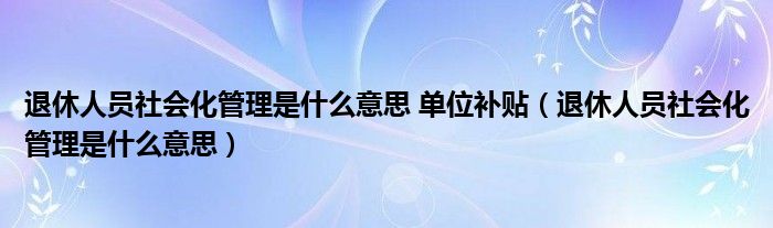 退休人员社会化管理是什么意思 单位补贴（退休人员社会化管理是什么意思）