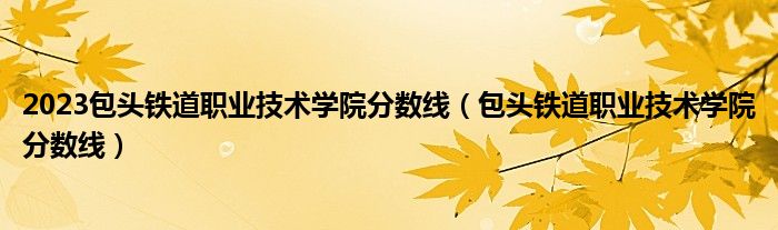 2023包头铁道职业技术学院分数线（包头铁道职业技术学院分数线）