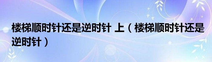 楼梯顺时针还是逆时针 上（楼梯顺时针还是逆时针）