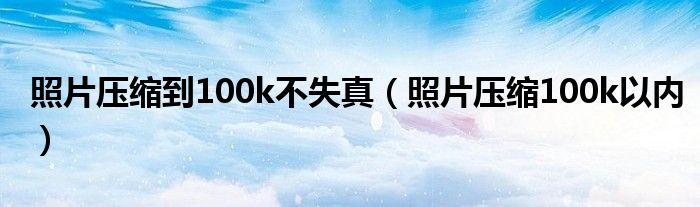 照片压缩到100k不失真（照片压缩100k以内）