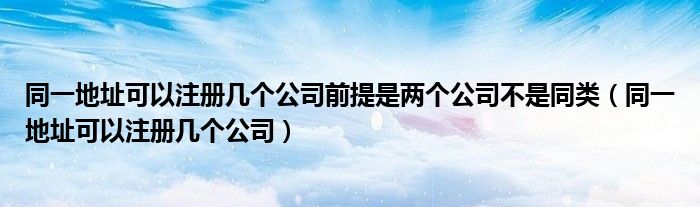 同一地址可以注册几个公司前提是两个公司不是同类（同一地址可以注册几个公司）