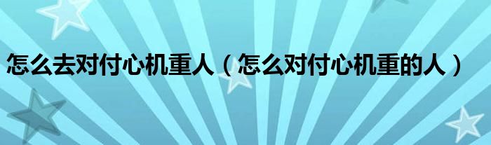 怎么去对付心机重人（怎么对付心机重的人）