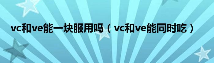 vc和ve能一块服用吗（vc和ve能同时吃）