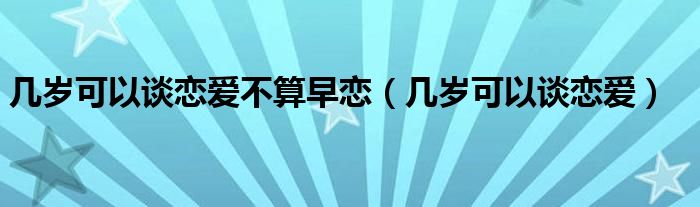 几岁可以谈恋爱不算早恋（几岁可以谈恋爱）