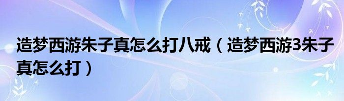 造梦西游朱子真怎么打八戒（造梦西游3朱子真怎么打）