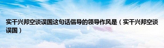 实干兴邦空谈误国这句话倡导的领导作风是（实干兴邦空谈误国）