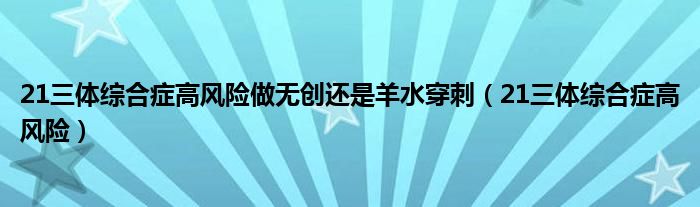 21三体综合症高风险做无创还是羊水穿刺（21三体综合症高风险）