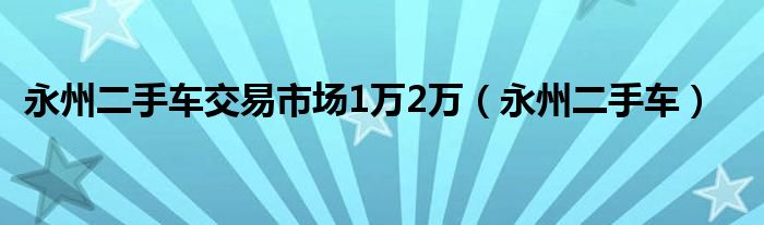 永州二手车交易市场1万2万（永州二手车）