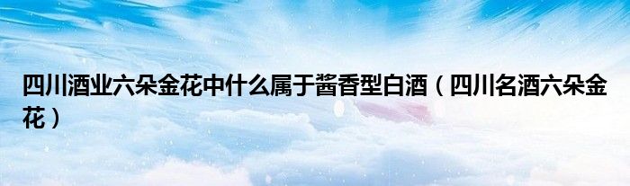 四川酒业六朵金花中什么属于酱香型白酒（四川名酒六朵金花）