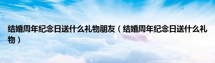 结婚周年纪念日送什么礼物朋友（结婚周年纪念日送什么礼物）