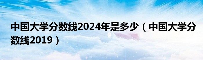 中国大学分数线2024年是多少（中国大学分数线2019）