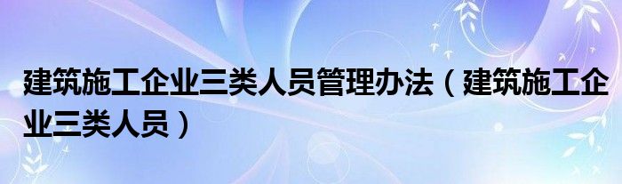 建筑施工企业三类人员管理办法（建筑施工企业三类人员）