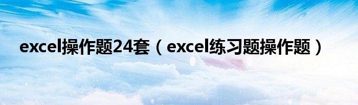 excel操作题24套（excel练习题操作题）