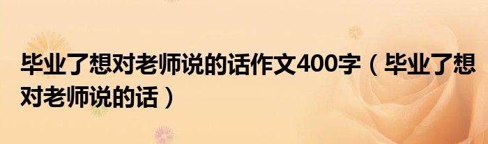 毕业了想对老师说的话作文400字（毕业了想对老师说的话）