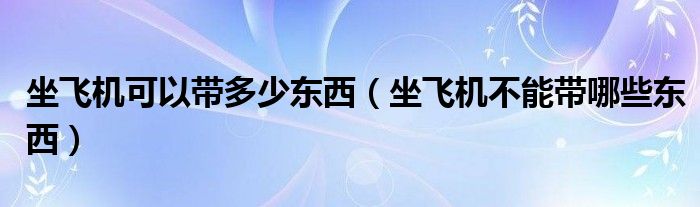 坐飞机可以带多少东西（坐飞机不能带哪些东西）