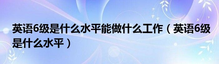 英语6级是什么水平能做什么工作（英语6级是什么水平）