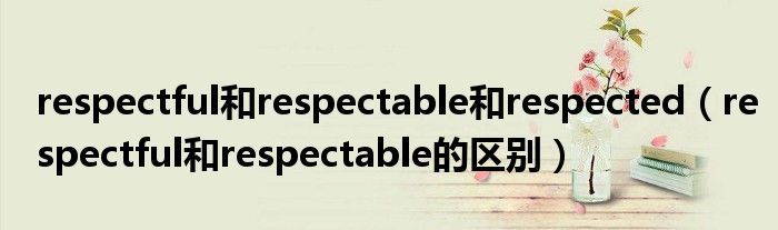 respectful和respectable和respected（respectful和respectable的区别）