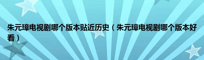 朱元璋电视剧哪个版本贴近历史（朱元璋电视剧哪个版本好看）