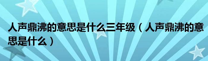 人声鼎沸的意思是什么三年级（人声鼎沸的意思是什么）