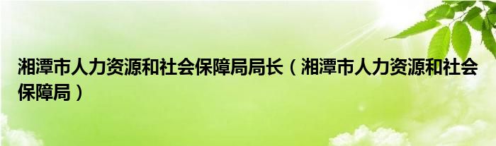 湘潭市人力资源和社会保障局局长（湘潭市人力资源和社会保障局）