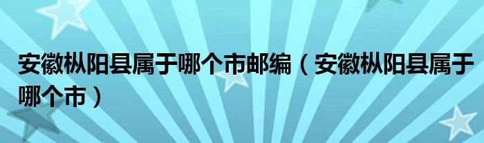 安徽枞阳县属于哪个市邮编（安徽枞阳县属于哪个市）