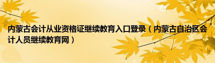 内蒙古会计从业资格证继续教育入口登录（内蒙古自治区会计人员继续教育网）