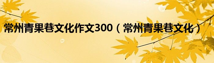 常州青果巷文化作文300（常州青果巷文化）