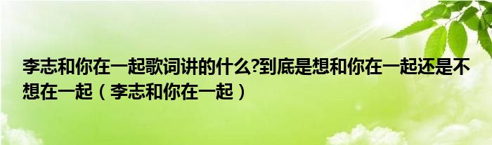 李志和你在一起歌词讲的什么?到底是想和你在一起还是不想在一起（李志和你在一起）