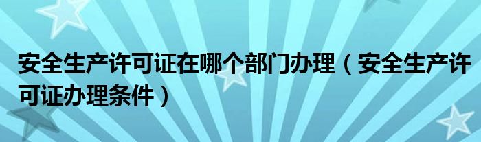 安全生产许可证在哪个部门办理（安全生产许可证办理条件）