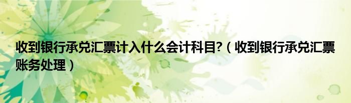 收到银行承兑汇票计入什么会计科目?（收到银行承兑汇票账务处理）