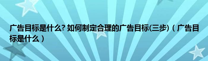 广告目标是什么? 如何制定合理的广告目标(三步)（广告目标是什么）