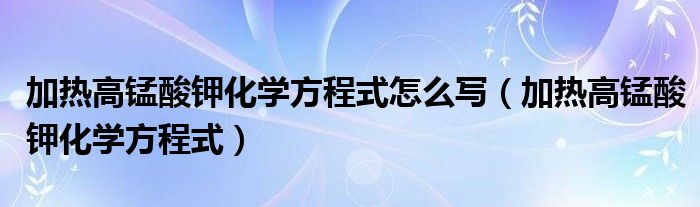 加热高锰酸钾化学方程式怎么写（加热高锰酸钾化学方程式）