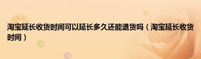 淘宝延长收货时间可以延长多久还能退货吗（淘宝延长收货时间）