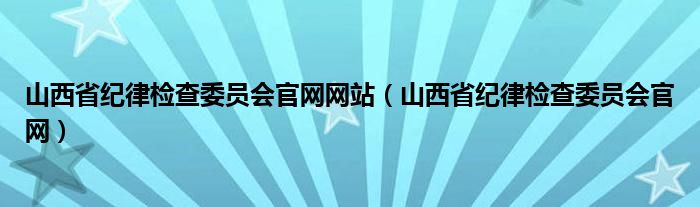 山西省纪律检查委员会官网网站（山西省纪律检查委员会官网）