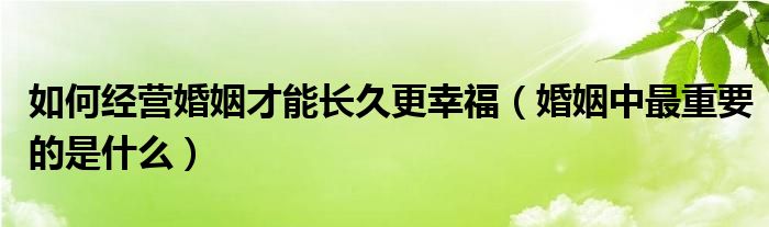 如何经营婚姻才能长久更幸福（婚姻中最重要的是什么）