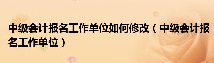 中级会计报名工作单位如何修改（中级会计报名工作单位）