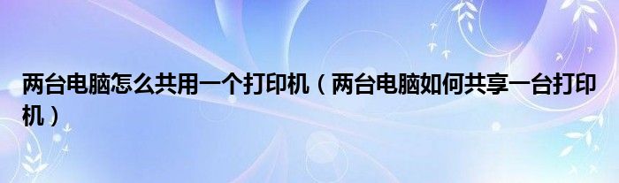 两台电脑怎么共用一个打印机（两台电脑如何共享一台打印机）