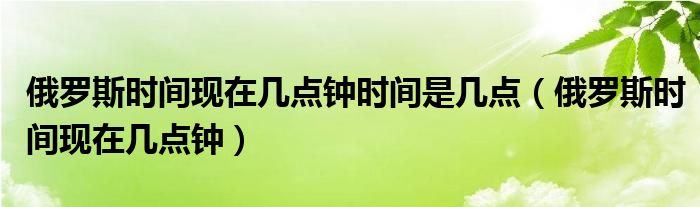 俄罗斯时间现在几点钟时间是几点（俄罗斯时间现在几点钟）