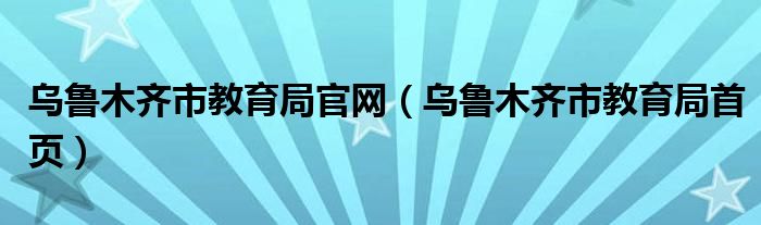 乌鲁木齐市教育局官网（乌鲁木齐市教育局首页）