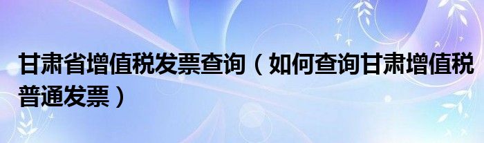 甘肃省增值税发票查询（如何查询甘肃增值税普通发票）