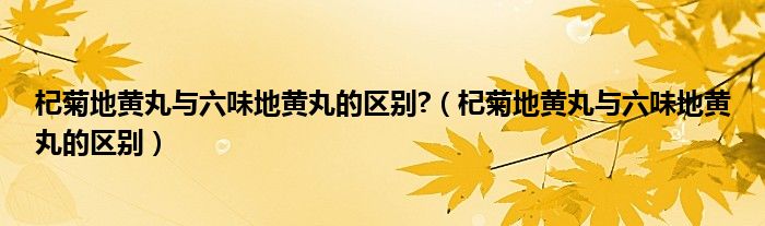 杞菊地黄丸与六味地黄丸的区别?（杞菊地黄丸与六味地黄丸的区别）