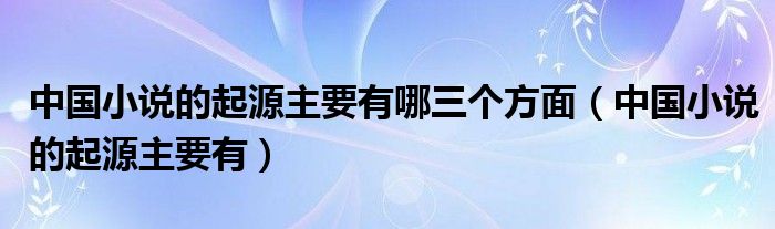 中国小说的起源主要有哪三个方面（中国小说的起源主要有）