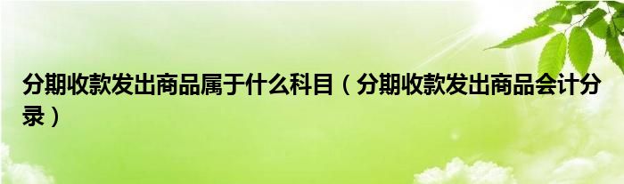 分期收款发出商品属于什么科目（分期收款发出商品会计分录）