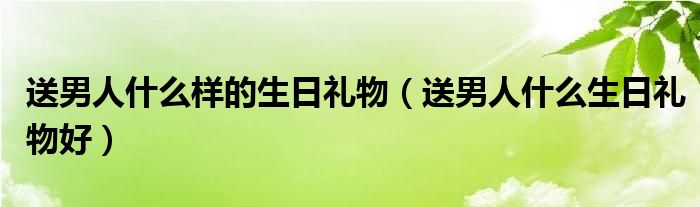 送男人什么样的生日礼物（送男人什么生日礼物好）