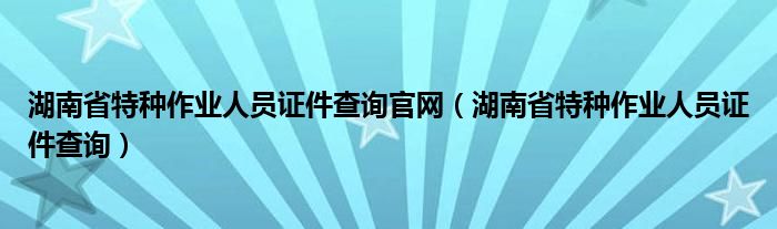 湖南省特种作业人员证件查询官网（湖南省特种作业人员证件查询）